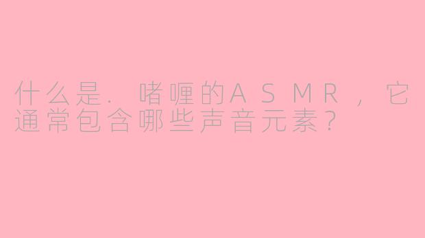 什么是.啫喱的ASMR，它通常包含哪些声音元素？