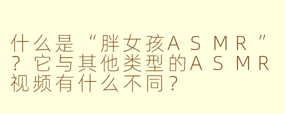 什么是“胖女孩ASMR”？它与其他类型的ASMR视频有什么不同？