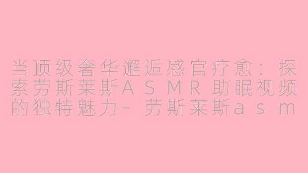 当顶级奢华邂逅感官疗愈：探索劳斯莱斯ASMR助眠视频的独特魅力-劳斯莱斯asmr助眠视频