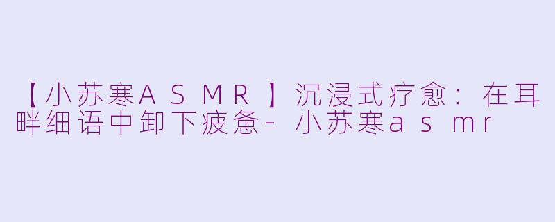 【小苏寒ASMR】沉浸式疗愈：在耳畔细语中卸下疲惫