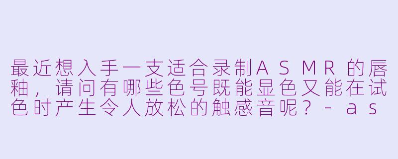 最近想入手一支适合录制ASMR的唇釉，请问有哪些色号既能显色又能在试色时产生令人放松的触感音呢？