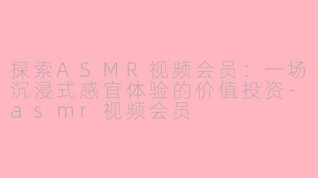 探索ASMR视频会员:一场沉浸式感官体验的价值投资-asmr视频会员