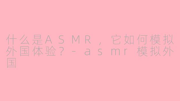 什么是ASMR，它如何模拟外国体验？-asmr模拟外国