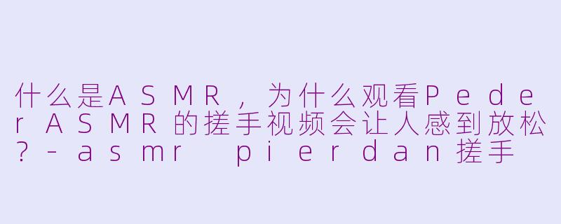 什么是ASMR，为什么观看PederASMR的搓手视频会让人感到放松？-asmr pierdan搓手