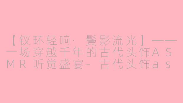 【钗环轻响·鬓影流光】——一场穿越千年的古代头饰ASMR听觉盛宴-古代头饰asmr