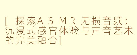 [探索ASMR无损音频：沉浸式感官体验与声音艺术的完美融合]