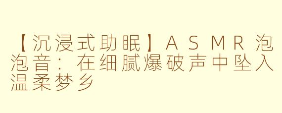 【沉浸式助眠】ASMR泡泡音：在细腻爆破声中坠入温柔梦乡
