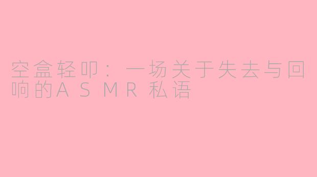 空盒轻叩:一场关于失去与回响的ASMR私语