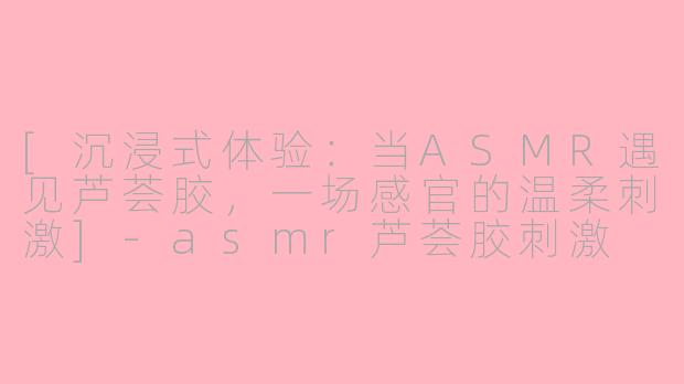 [沉浸式体验：当ASMR遇见芦荟胶，一场感官的温柔刺激]-asmr芦荟胶刺激