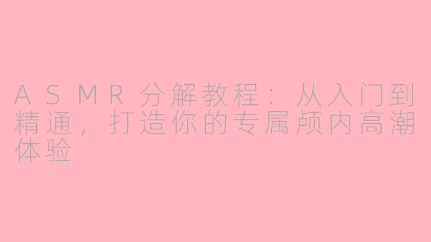 ASMR分解教程：从入门到精通，打造你的专属颅内高潮体验