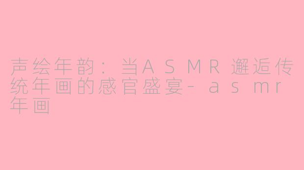 声绘年韵：当ASMR邂逅传统年画的感官盛宴-asmr年画