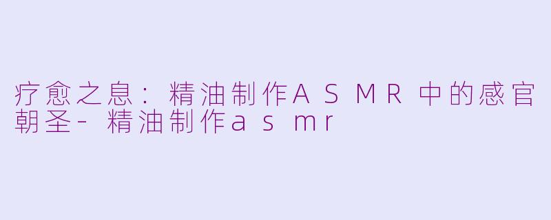 疗愈之息：精油制作ASMR中的感官朝圣-精油制作asmr