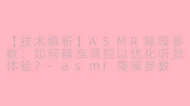 【技术解析】ASMR降噪参数：如何精准调控以优化听觉体验？-asmr降噪参数