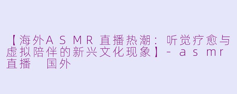 【海外ASMR直播热潮：听觉疗愈与虚拟陪伴的新兴文化现象】-asmr直播 国外