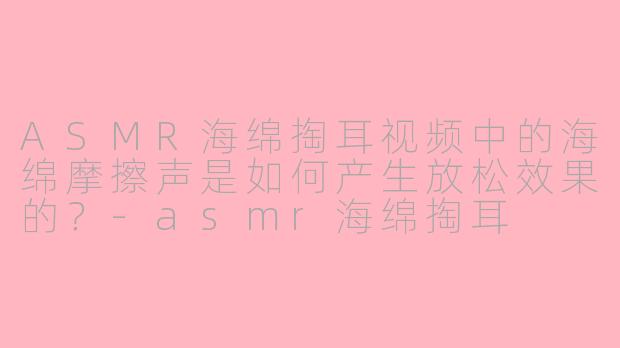 ASMR海绵掏耳视频中的海绵摩擦声是如何产生放松效果的？-asmr海绵掏耳