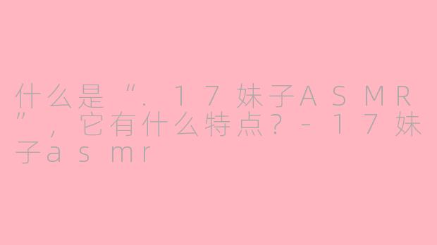 什么是“.17妹子ASMR”，它有什么特点？
