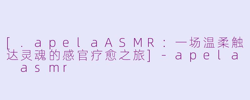 [.apelaASMR：一场温柔触达灵魂的感官疗愈之旅]-apela asmr