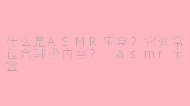 什么是ASMR宝盒？它通常包含哪些内容？-asmr宝盒