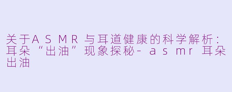 关于ASMR与耳道健康的科学解析：耳朵“出油”现象探秘-asmr耳朵出油