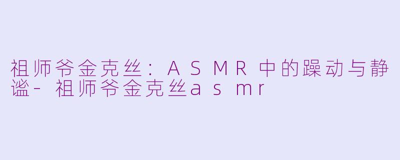 祖师爷金克丝:ASMR中的躁动与静谧-祖师爷金克丝asmr