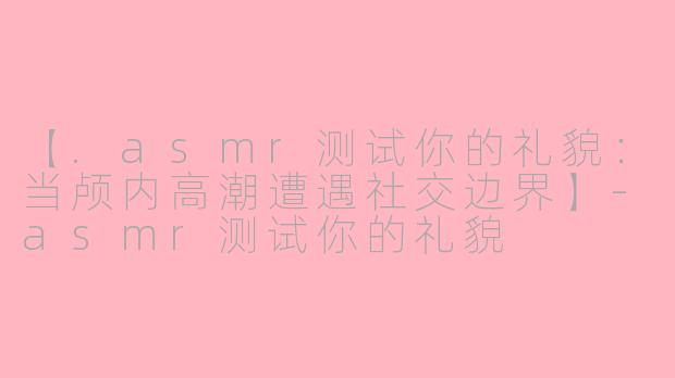 【.asmr测试你的礼貌：当颅内高潮遭遇社交边界】-asmr测试你的礼貌