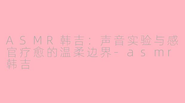 ASMR韩吉：声音实验与感官疗愈的温柔边界-asmr韩吉