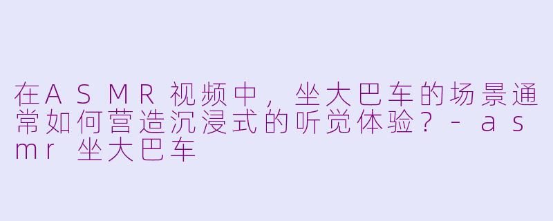 在ASMR视频中，坐大巴车的场景通常如何营造沉浸式的听觉体验？