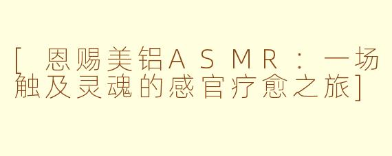 [恩赐美铝ASMR：一场触及灵魂的感官疗愈之旅]