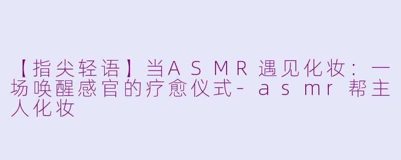 【指尖轻语】当ASMR遇见化妆：一场唤醒感官的疗愈仪式-asmr帮主人化妆