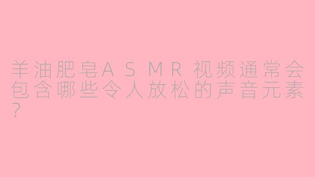 羊油肥皂ASMR视频通常会包含哪些令人放松的声音元素？