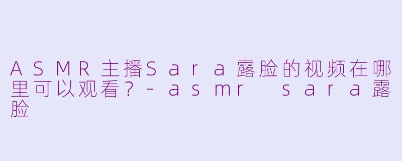 ASMR主播Sara露脸的视频在哪里可以观看？-asmr sara露脸
