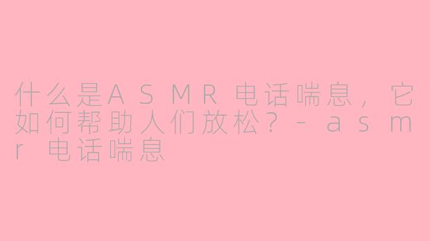 什么是ASMR电话喘息，它如何帮助人们放松？