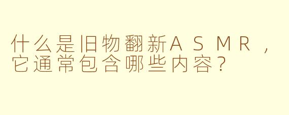 什么是旧物翻新ASMR,它通常包含哪些内容?