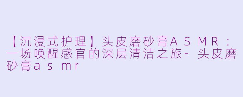 【沉浸式护理】头皮磨砂膏ASMR：一场唤醒感官的深层清洁之旅-头皮磨砂膏asmr
