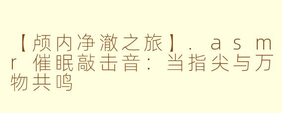 【颅内净澈之旅】.asmr催眠敲击音:当指尖与万物共鸣