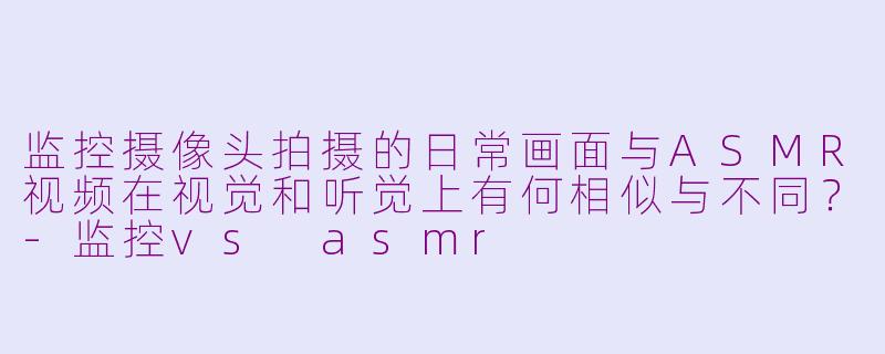 监控摄像头拍摄的日常画面与ASMR视频在视觉和听觉上有何相似与不同？