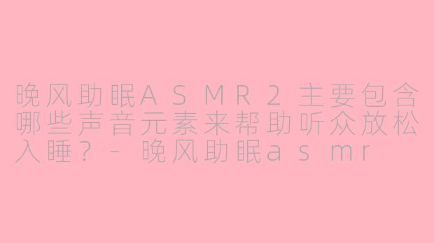 晚风助眠ASMR2主要包含哪些声音元素来帮助听众放松入睡？-晚风助眠asmr 2
