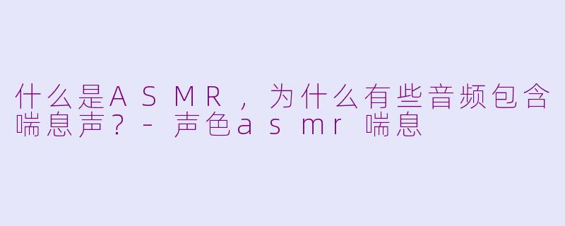 什么是ASMR，为什么有些音频包含喘息声？-声色asmr喘息