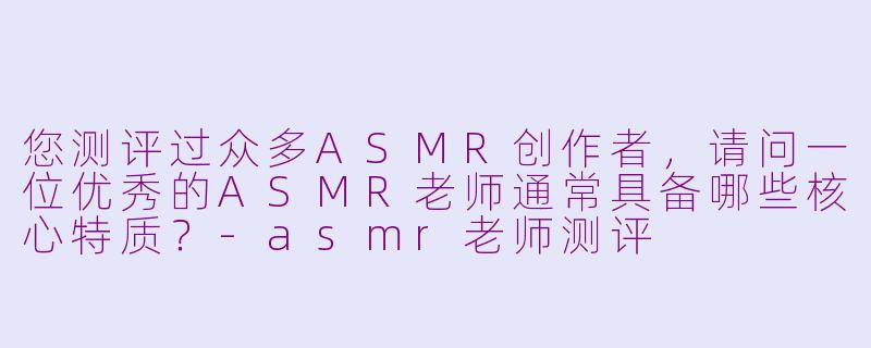 您测评过众多ASMR创作者，请问一位优秀的ASMR老师通常具备哪些核心特质？-asmr老师测评