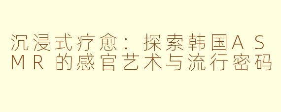 沉浸式疗愈：探索韩国ASMR的感官艺术与流行密码