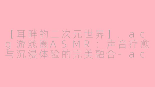 【耳畔的二次元世界】.acg游戏圈ASMR：声音疗愈与沉浸体验的完美融合-acg游戏圈asmr