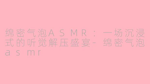 绵密气泡ASMR：一场沉浸式的听觉解压盛宴-绵密气泡asmr