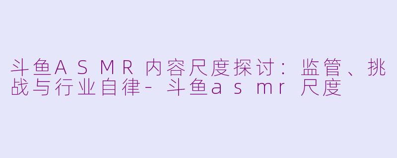斗鱼ASMR内容尺度探讨：监管、挑战与行业自律