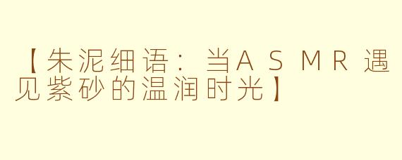 【朱泥细语：当ASMR遇见紫砂的温润时光】
