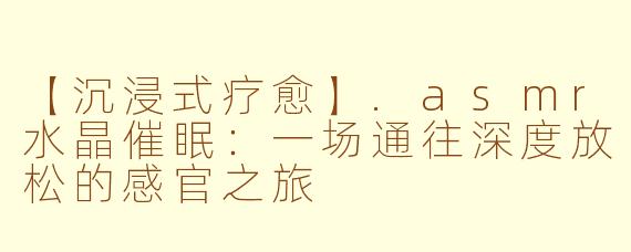【沉浸式疗愈】.asmr水晶催眠：一场通往深度放松的感官之旅