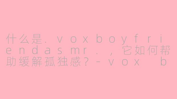 什么是.voxboyfriendasmr.，它如何帮助缓解孤独感？-vox boyfriend asmr