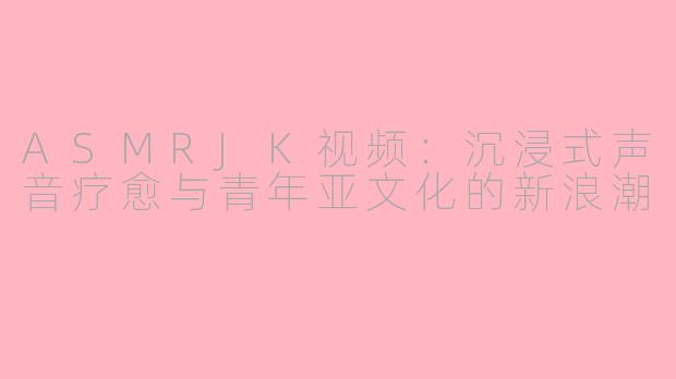 ASMRJK视频：沉浸式声音疗愈与青年亚文化的新浪潮