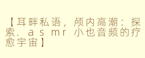 【耳畔私语，颅内高潮：探索.asmr小也音频的疗愈宇宙】