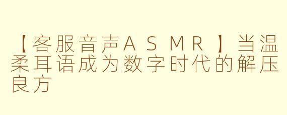 【客服音声ASMR】当温柔耳语成为数字时代的解压良方