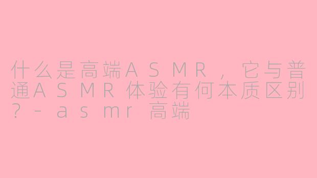 什么是高端ASMR，它与普通ASMR体验有何本质区别？